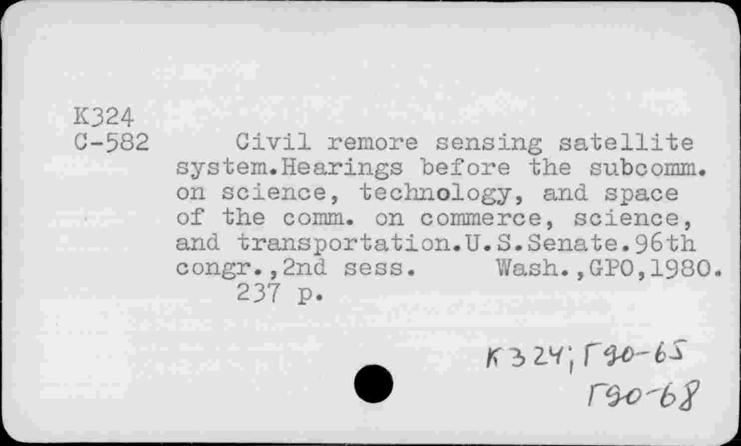 ﻿K324
C-582 Civil remore sensing satellite system.Hearings before the subcomm, on science, technology, and space of the comm, on commerce, science, and transportation.U.S.Senate.96th congr.,2nd sess.	Wash.,GPO,1980.
237 p.
